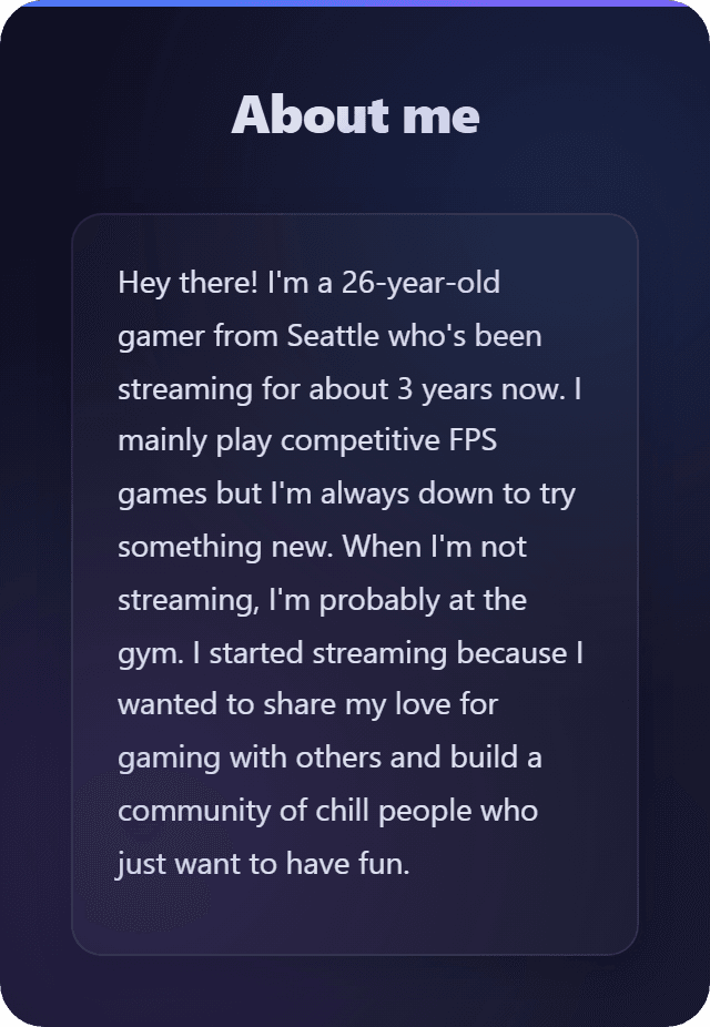 About me section with dark navy background featuring white text that reads: Hey there! I'm a 26-year-old gamer from Seattle who's been streaming for about 3 years now. I mainly play competitive FPS games but I'm always down to try something new. When I'm not streaming, I'm probably at the gym. I started streaming because I wanted to share my love for gaming with others and build a community of chill people who just want to have fun